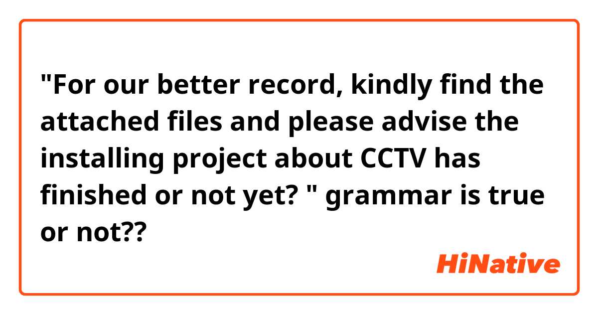 "For our better record, kindly find the attached files and please advise the installing project about CCTV has finished or not yet?  " grammar is true or not??