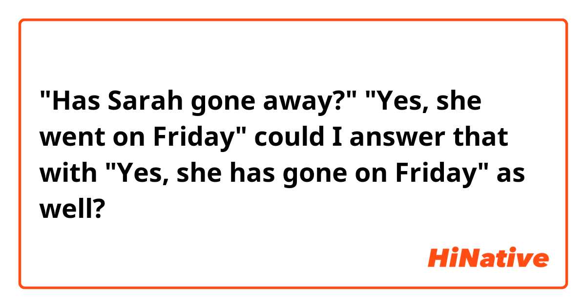"Has Sarah gone away?"
"Yes, she went on Friday"
could I answer that with "Yes, she has gone on Friday" as well?


