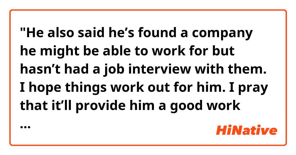 "He also said he’s found a company he might be able to work for but hasn’t had a job interview with them. I hope things work out for him. I pray that it’ll provide him a good work environment and benefits."

Hello! Do you think the sentences above sound natural? Thank you. 