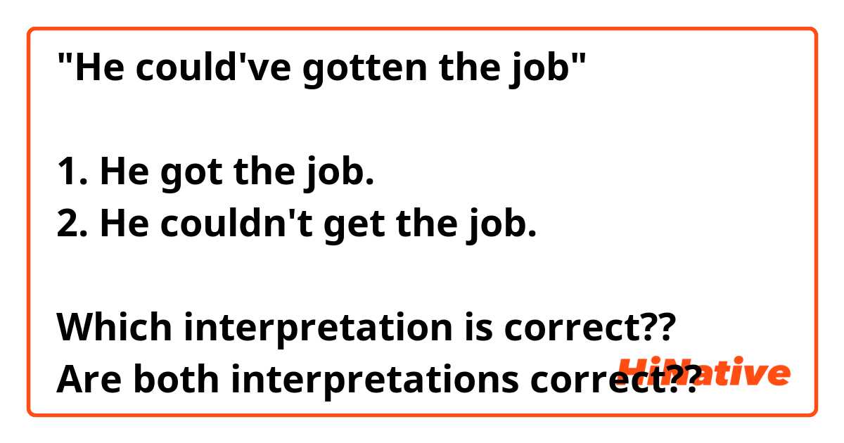"He could've gotten the job"

1. He got the job.
2. He couldn't get the job.

Which interpretation is correct??
Are both interpretations correct??