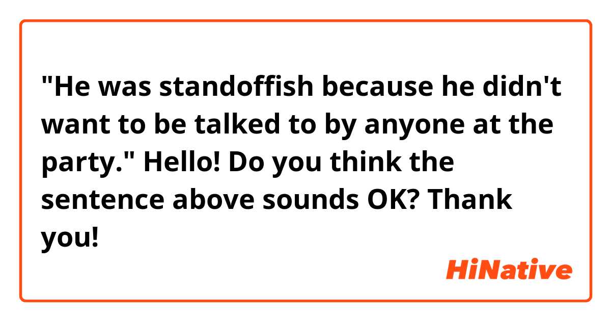"He was standoffish because he didn't want to be talked to by anyone at the party."

Hello! Do you think the sentence above sounds OK? Thank you!
