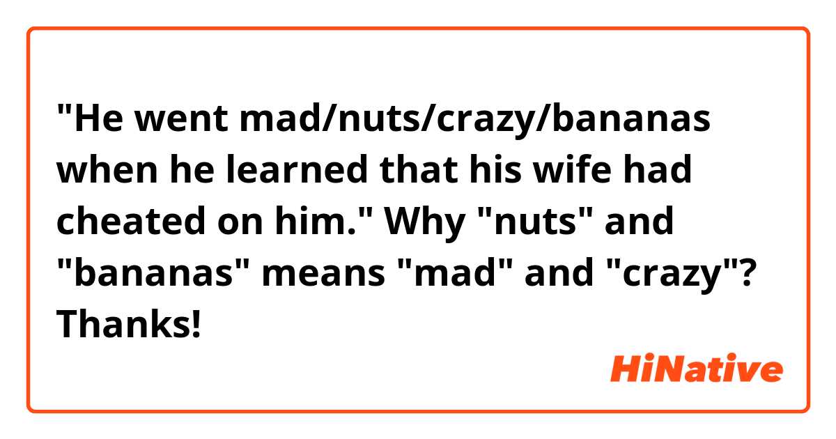 "He went mad/nuts/crazy/bananas when he learned that his wife had cheated on him." 
Why "nuts" and "bananas" means "mad" and "crazy"? Thanks!