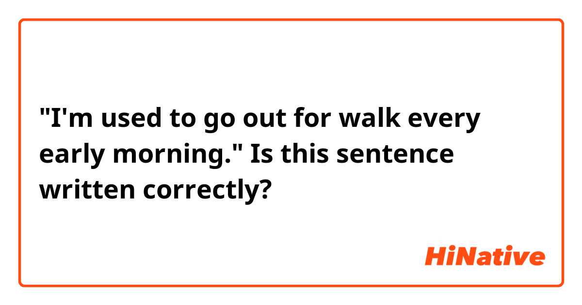 "I'm used to go out for walk every early morning."
Is this sentence written correctly? 