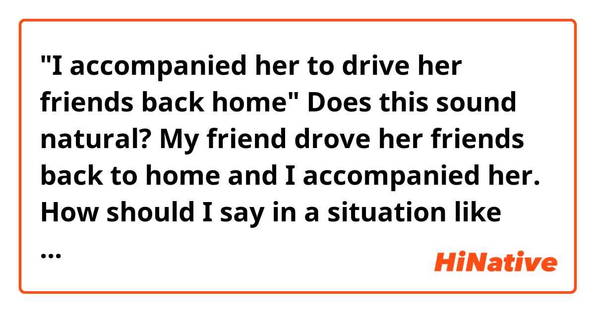 "I accompanied her to drive her friends back home"
Does this sound natural?
My friend drove her friends back to home and I accompanied her. How should I say in a situation like this?