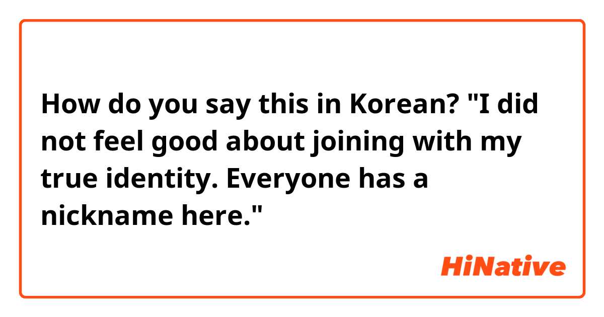 How do you say this in Korean? "I did not feel good about joining with my true identity. Everyone has a nickname here."