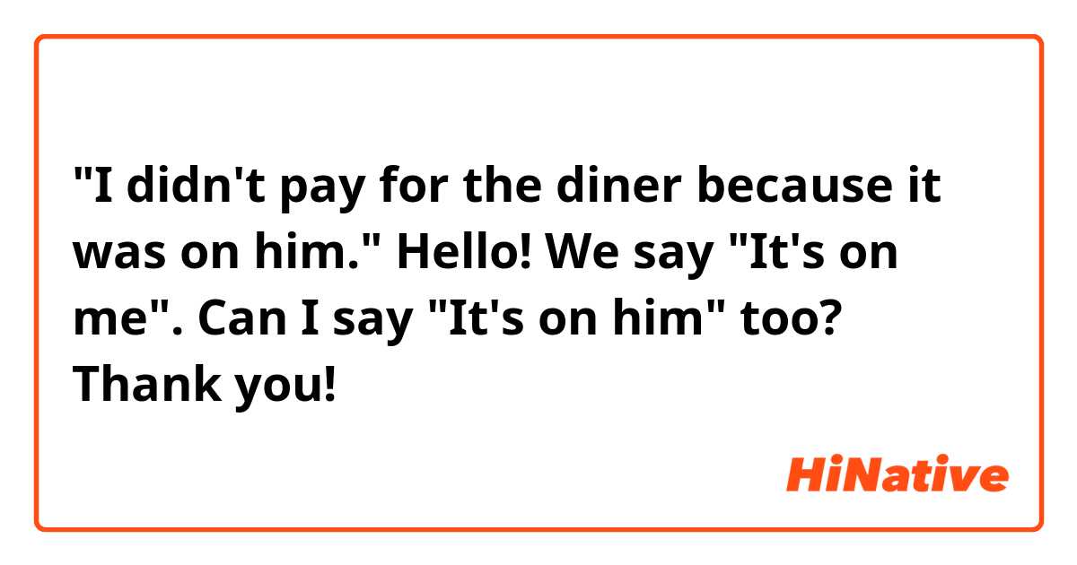"I didn't pay for the diner because it was on him."

Hello! We say "It's on me". Can I say "It's on him" too?  Thank you!