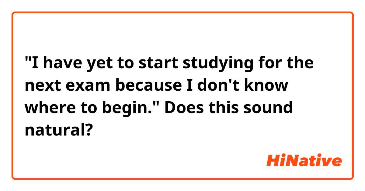"I have yet to start studying for the next exam because I don't know where to begin."
Does this sound natural?