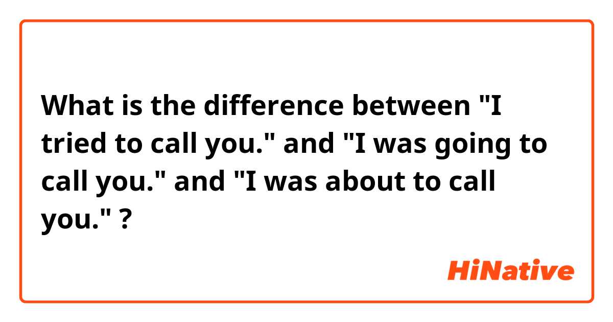 What is the difference between "I tried to call you."
 and "I was going to call you." and "I was about to call you." ?