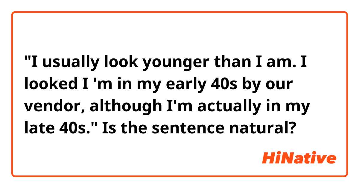 "I usually look younger than I am.
I looked I 'm in my early 40s by our vendor, although I'm actually in my late 40s."


Is the sentence natural?