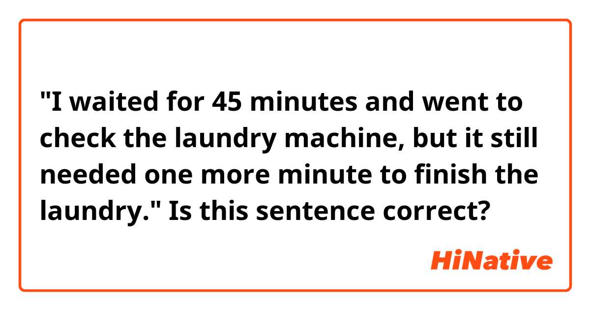 "I waited for 45 minutes and went to check the laundry machine, but it still needed one more minute to finish the laundry."

Is this sentence correct?