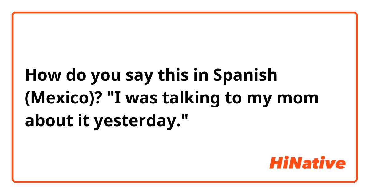 How do you say this in Spanish (Mexico)? "I was talking to my mom about it yesterday."