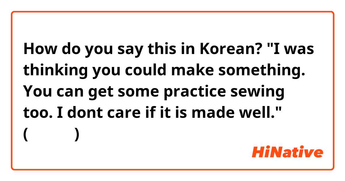 How do you say this in Korean? 
"I was thinking you could make something. You can get some practice sewing too. I dont care if it is made well."
(자연스럽게)