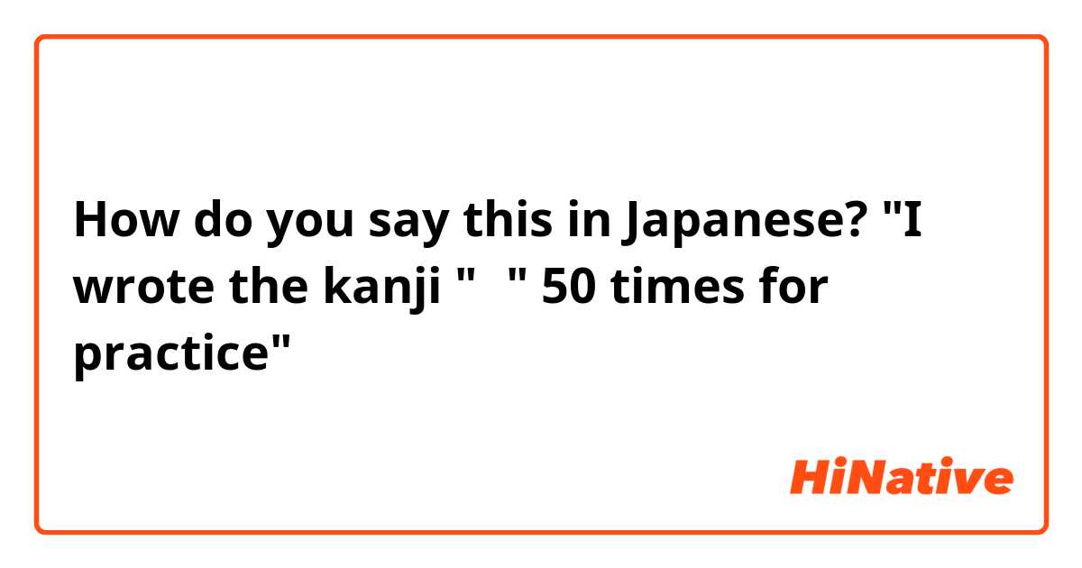 How do you say this in Japanese? "I wrote the kanji "始" 50 times for practice"