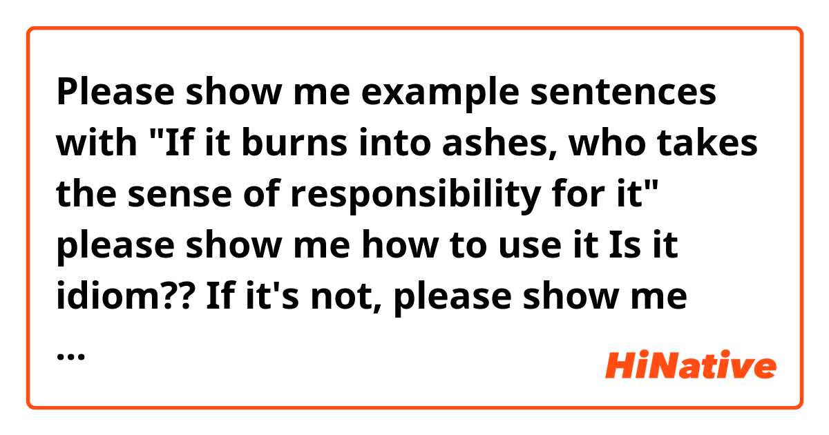 Please show me example sentences with "If it burns into ashes, who takes the sense of responsibility for it" please show me how to use it
Is it idiom??  If it's not, please show me what does this mean?? .