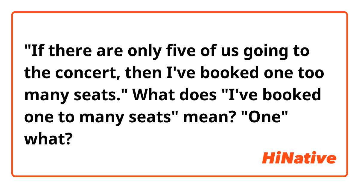 "If there are only five of us going to the concert, then I've booked one too many seats."

What does "I've booked one to many seats" mean?
"One" what? 