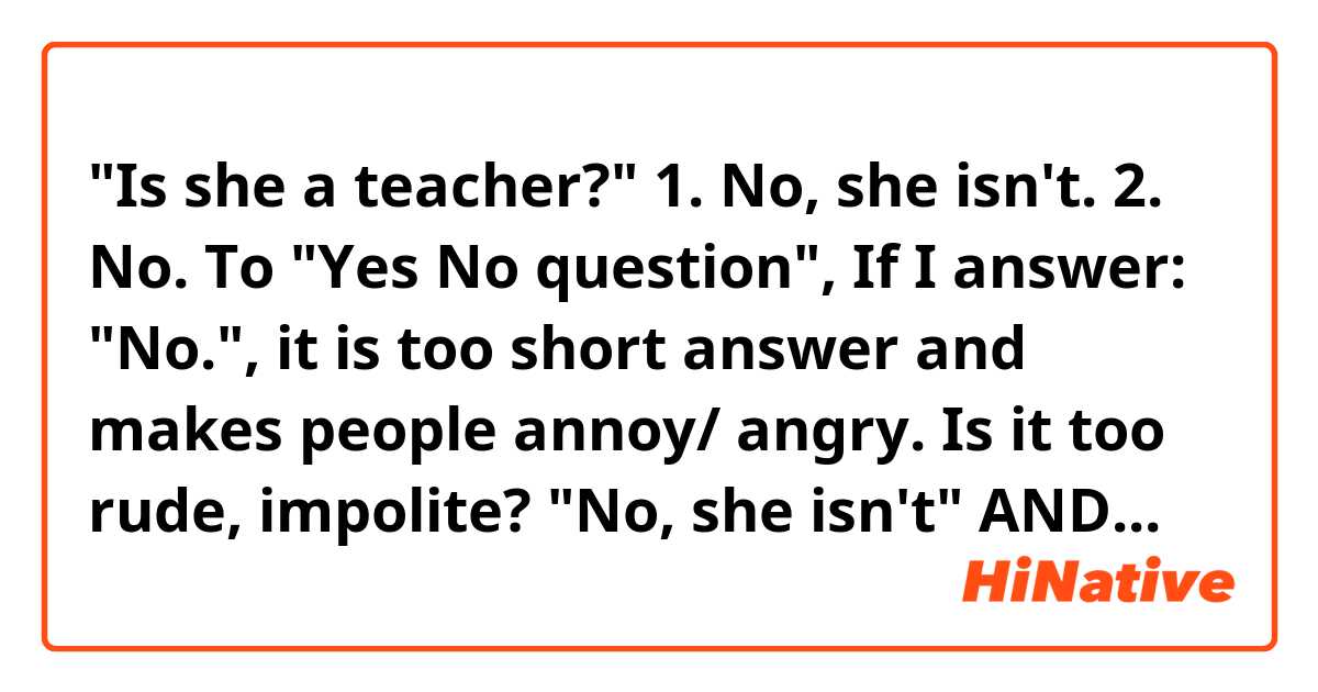 "Is she a teacher?"

1. No, she isn't.
2. No.

To "Yes No question",
If I answer: "No.", it is too short answer and makes people annoy/ angry. Is it too rude, impolite?

"No, she isn't" AND "No", Which way of answer would be common/ popular answer in your country?