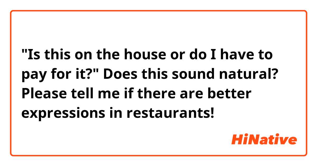 "Is this on the house or do I have to pay for it?"
Does this sound natural? Please tell me if there are better expressions in restaurants!