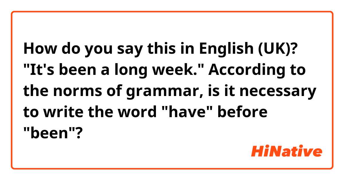 How do you say this in English (UK)? "It's been a long week." According to the norms of grammar, is it necessary to write the word "have" before "been"?