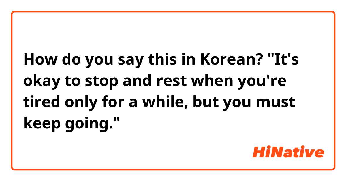 How do you say this in Korean? "It's okay to stop and rest when you're tired only for a while, but you must keep going."