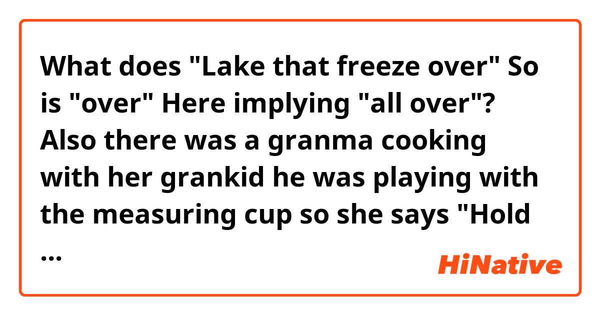 What does "Lake that freeze over" So is "over" Here implying "all over"? Also there was a granma cooking with her grankid he was playing with the measuring cup so she says "Hold over" What does "over" Mean in this case?  mean?
