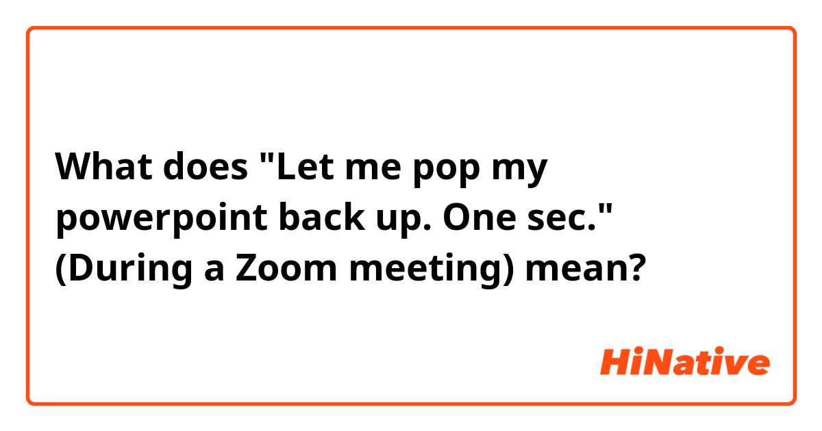 What does "Let me pop my powerpoint back up. One sec." (During a Zoom meeting) mean?