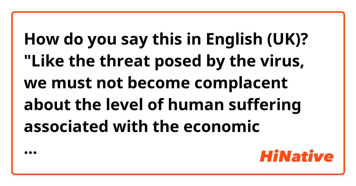How do you say this in English (UK)? "Like the threat posed by the virus, we must not become complacent about the level of human suffering associated with the economic downturn simply because of its persistence," 
Translate to Russian please