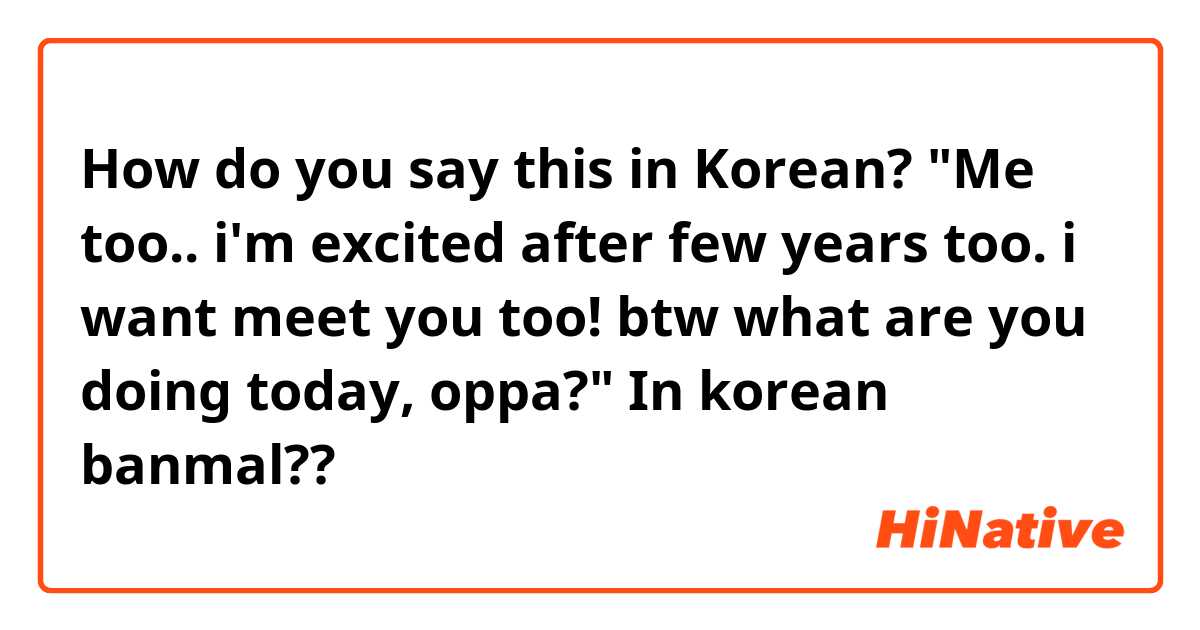How do you say this in Korean? 
"Me too.. i'm excited after few years too. i want meet you too! btw what are you doing today, oppa?"

In korean banmal?? 