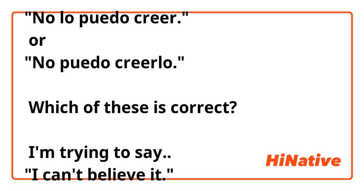 "No lo puedo creer."
 or
"No puedo creerlo."

 Which of these is correct?

 I'm trying to say..
"I can't believe it."
