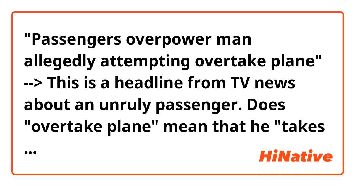 "Passengers overpower man allegedly attempting overtake plane" --> This is a headline from TV news about an unruly passenger. Does "overtake plane" mean that he "takes control of the plane" , kind of like a terrorist? 
