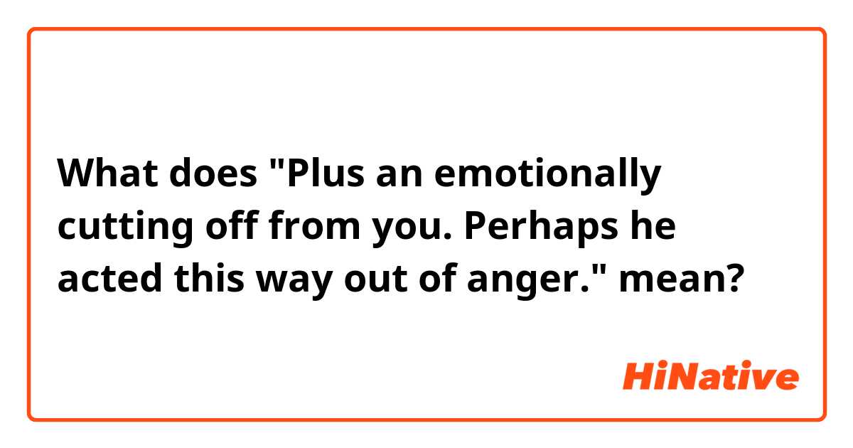 What does "Plus an emotionally cutting off from you.  Perhaps he acted this way out of anger." mean?