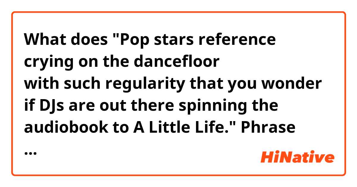 What does "Pop stars reference crying on the dancefloor with such regularity that you wonder if DJs are out there spinning the audiobook to A Little Life."

Phrase after "if DJs~ part."
Pop stars talk about crying on the dance floor too much and i feel tired? mean?