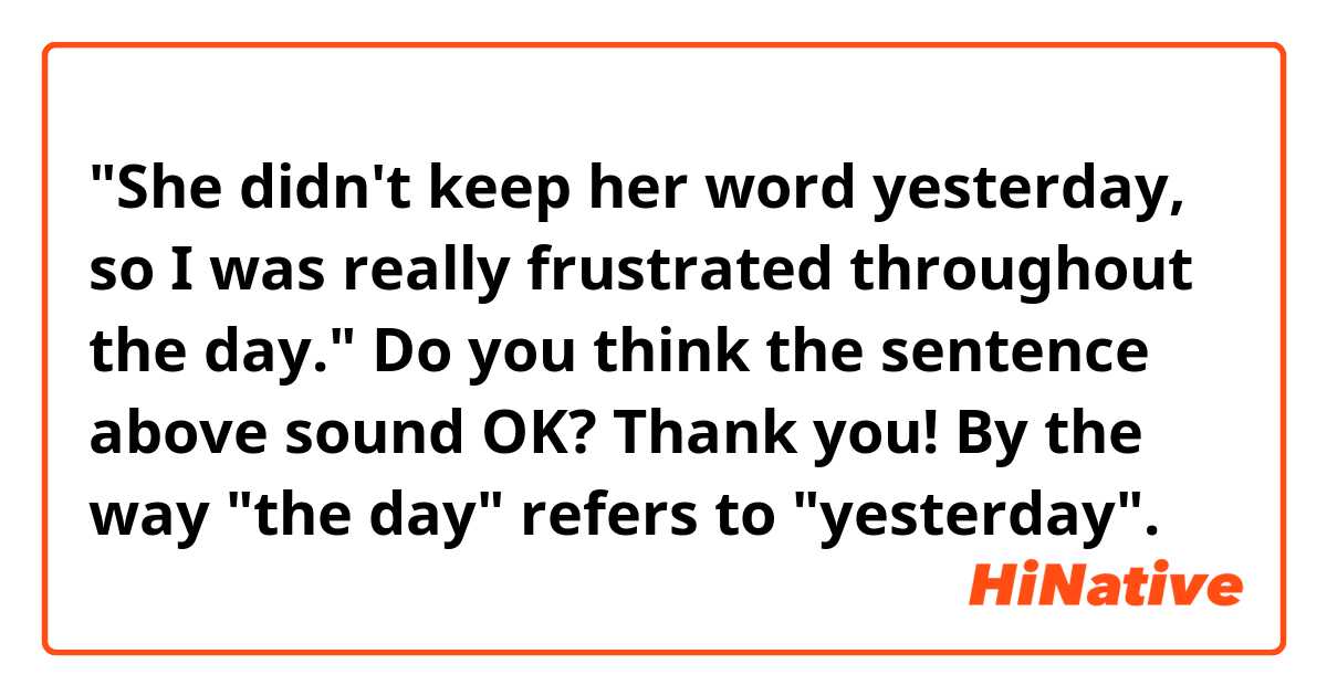 "She didn't keep her word yesterday, so I was really frustrated throughout the day."

Do you think the sentence above sound OK? Thank you! 
By the way "the day" refers to "yesterday". 