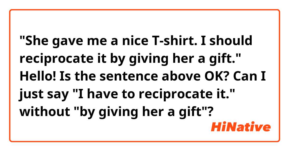 "She gave me a nice T-shirt. I should reciprocate it by giving her a gift."

Hello! Is the sentence above OK? Can I just say "I have to reciprocate it." without "by giving her a gift"? 