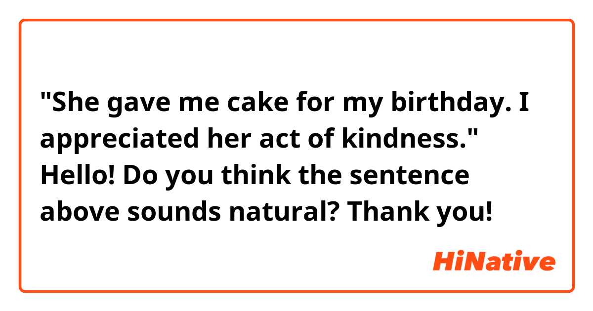 "She gave me cake for my birthday. I appreciated her act of kindness."

Hello! Do you think the sentence above sounds natural? Thank you!
