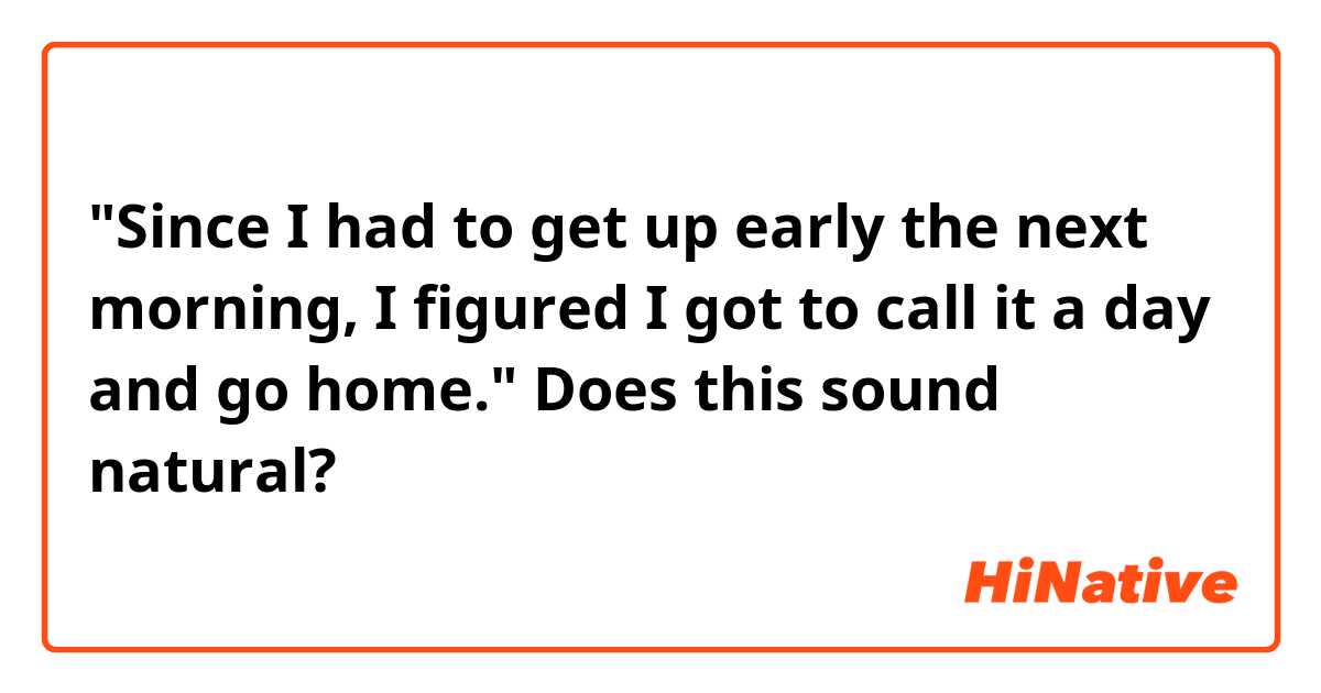 "Since I had to get up early the next morning, I figured I got to call it a day and go home."
Does this sound natural?