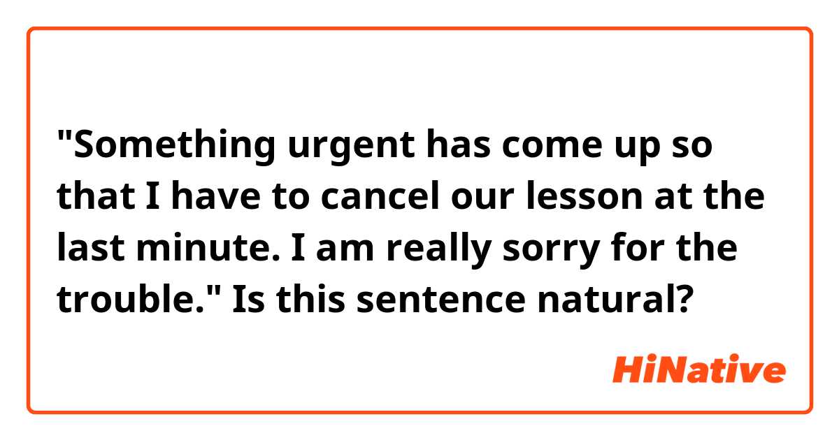 "Something urgent has come up so that I have to cancel our lesson at the last minute. 
I am really sorry for the trouble."

Is this sentence natural?