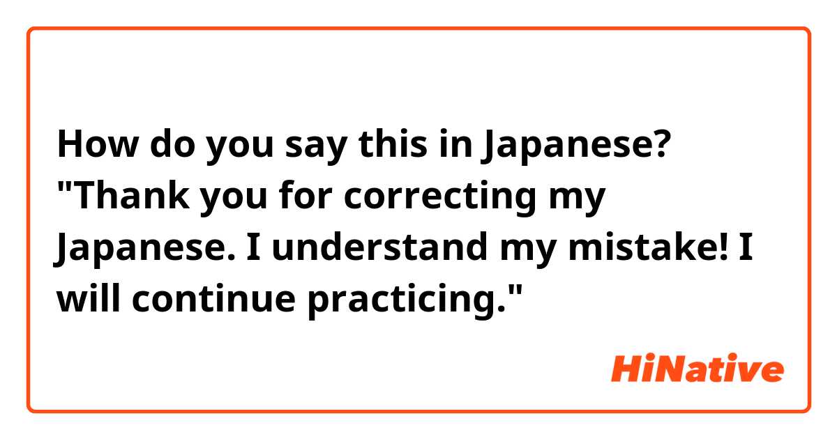 How do you say this in Japanese? "Thank you for correcting my Japanese. I understand my mistake! I will continue practicing."