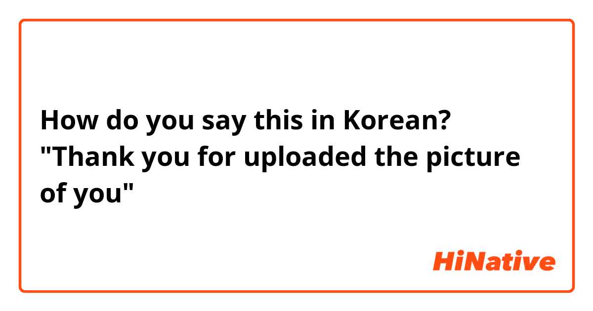 How do you say this in Korean? "Thank you for uploaded the picture of you"