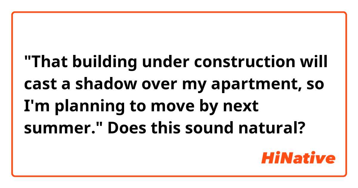 "That building under construction will cast a shadow over my apartment, so I'm planning to move by next summer."
Does this sound natural?