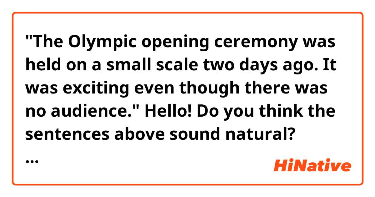 "The Olympic opening ceremony was held on a small scale two days ago. It was exciting even though there was no audience." 

Hello! Do you think the sentences above sound natural? Thank you. 