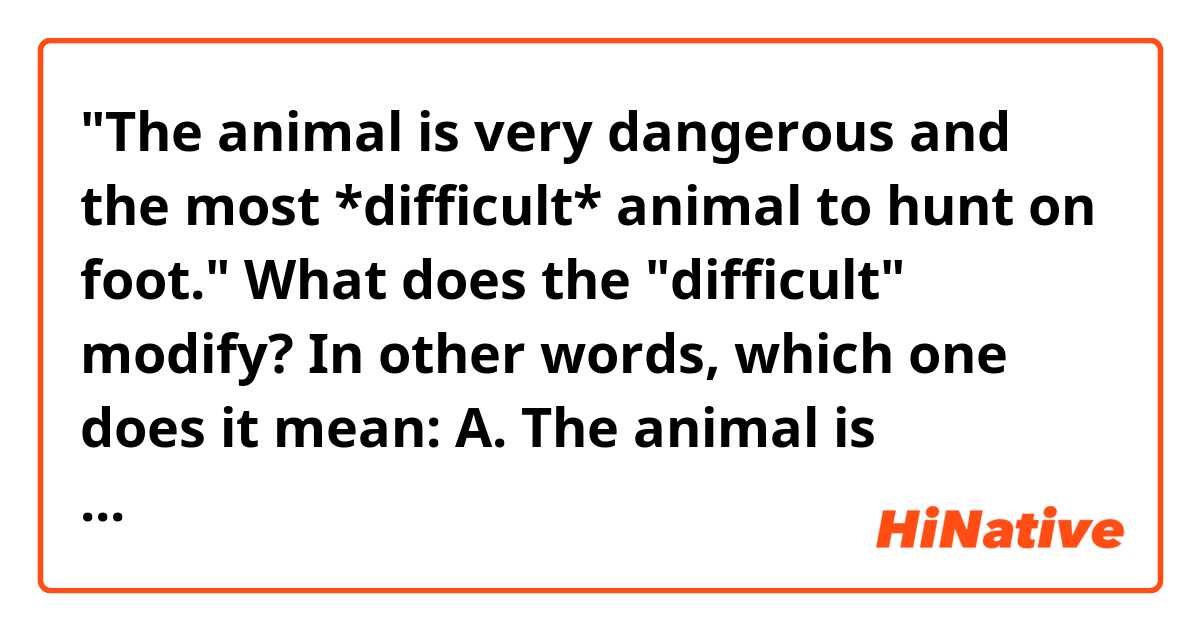 "The animal is very dangerous and the most *difficult* animal to hunt on foot."
What does the "difficult" modify?
In other words, which one does it mean:
A. The animal is difficult.
B. It's difficult to hunt the animal on foot. 
Thanks~
