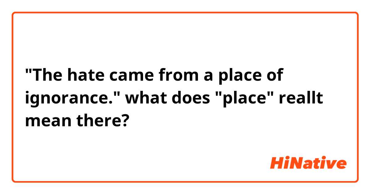 "The hate came from a place of ignorance."

what does "place" reallt mean there?