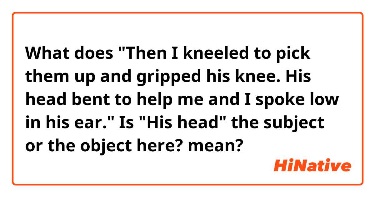 What does "Then I kneeled to pick them up and gripped his knee. His head bent to help me and I spoke low in his ear." Is "His head" the subject or the object here?  mean?