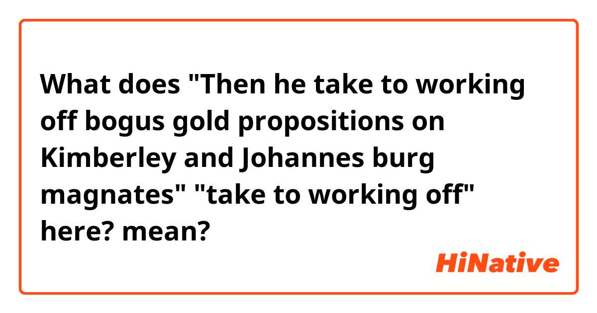 What does "Then he take to working off bogus gold propositions on Kimberley and Johannes burg magnates" "take to working off" here? mean?