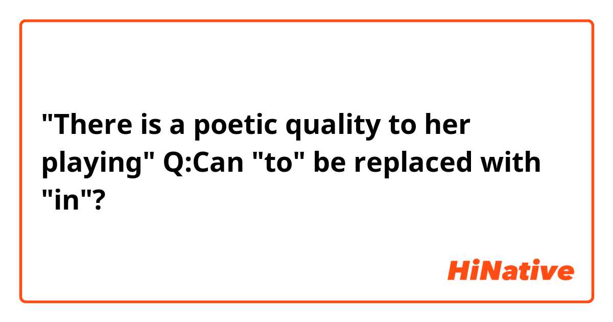 "There is a poetic quality to her playing"
Q:Can "to" be replaced with "in"?