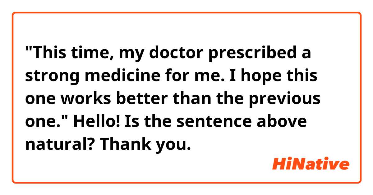 "This time, my doctor prescribed a strong medicine for me. I hope this one works better than the previous one."

Hello! Is the sentence above natural? Thank you.