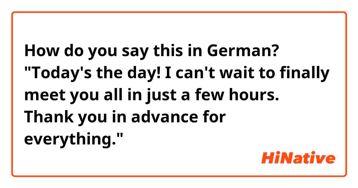 How do you say this in German? "Today's the day! I can't wait to finally meet you all in just a few hours. Thank you in advance for everything."