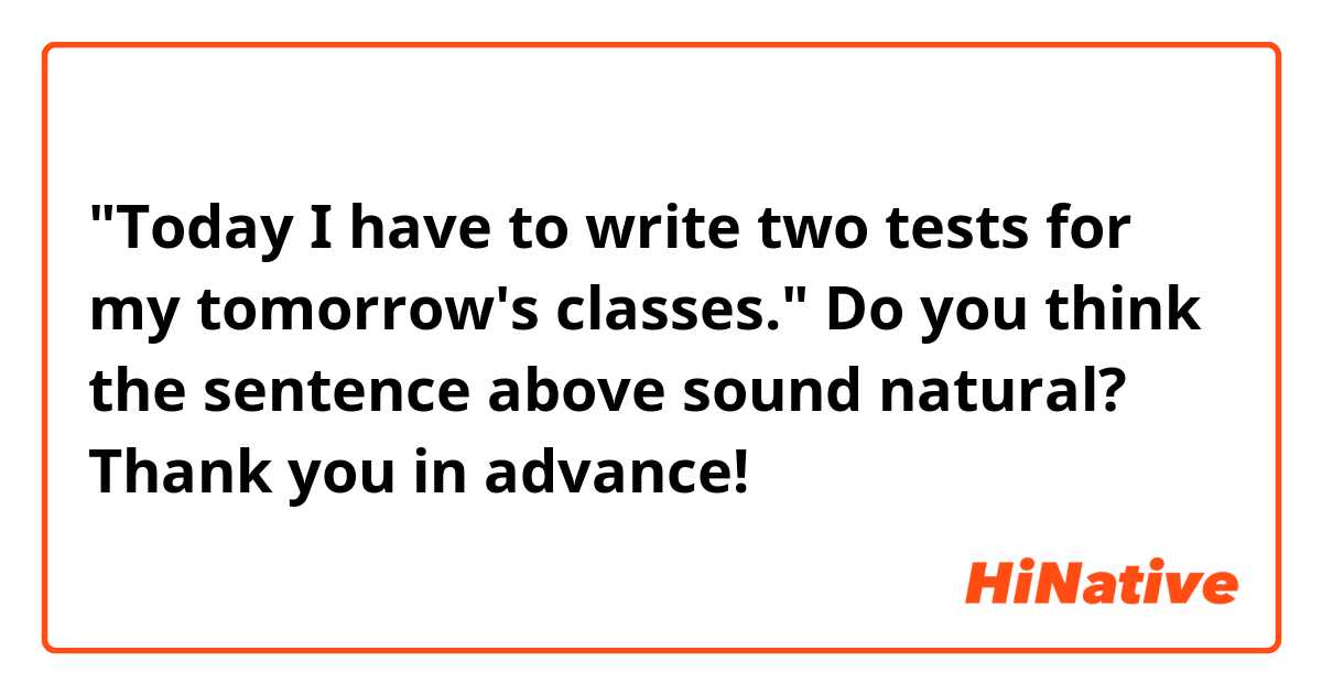 "Today I have to write two tests for my tomorrow's classes."

Do you think the sentence above sound natural? Thank you in advance! 