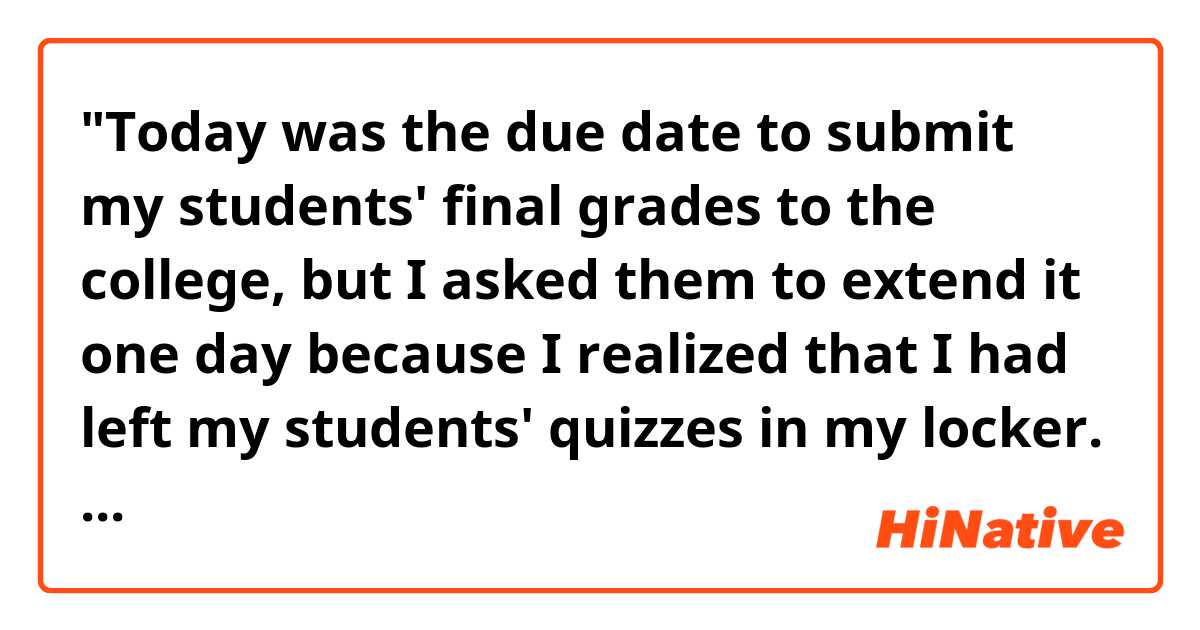 "Today was the due date to submit my students' final grades to the college, but I asked them to extend it one day because I realized that I had left my students' quizzes in my locker. Without the information, I can't figure out their grades."

Hello! Do you think the sentences in the passage are natural sounding? Which is better, "the due date of doing" or "the due date to do"