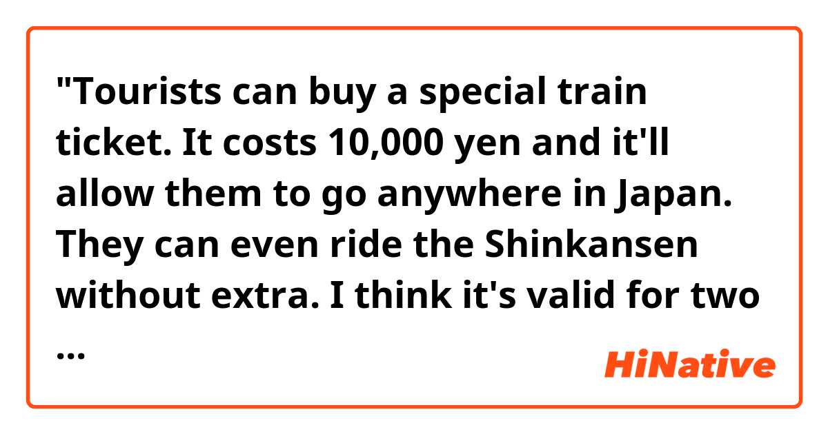 "Tourists can buy a special train ticket. It costs 10,000 yen and it'll allow them to go anywhere in Japan. They can even ride the Shinkansen without extra. I think it's valid for two weeks."

Hello! Do you think the sentences above sound natural? Thank you! 